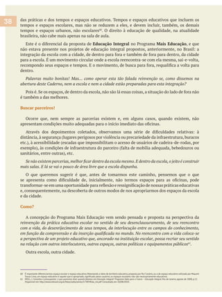 das práticas e dos tempos e espaços educativos. Tempos e espaços educativos que incluem os
tempos e espaços escolares, mas não se reduzem a eles, e devem incluir, também, os demais
tempos e espaços urbanos, não escolares . O direito à educação de qualidade, na atualidade
brasileira, não cabe mais apenas na sala de aula.
Educação Integral Mais Educação, e que
dentro.
abertura deste Caderno, nem a escola e nem a cidade estão preparadas para esta integração?
é também a das melhores.
Buscar parceiros!
Ocorre que, nem sempre as parcerias existem e, em alguns casos, quando existem, não
O que queremos sugerir é que, antes de tomarmos este caminho, pensemos que o que
e, consequentemente, na descoberta de outros modos de nos apropriarmos dos espaços da escola
e da cidade.
Como?
na relação com outros interlocutores, outros espaços, outras políticas e equipamentos públicos61
.
Outra escola, outra cidade.
60 É importante diferenciarmos espaço escolar e espaço educativo. Retomando a ideia de território educativo, proposta por Rui Canário, ou a de espaço educativo utilizada por Mayumi
61 MOLL, J. Conceitos e pressupostos: o que queremos dizer quando falamos em Educação integral? Programa Salto para o Futuro – Educação Integral. Rio de Janeiro, agosto de 2008, p.13.
Disponível em http://www.tvbrasil.org.br/fotos/salto/series/173859Edu_int.pdf Consultado em 10/08/2010 .
38
 