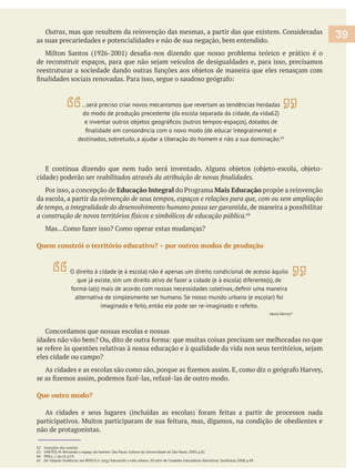 as suas precariedades e potencialidades e não de sua negação, bem entendido.
Educação Integral Mais Educação propõe a reinvenção
da escola, a partir da r
, de maneira a possibilitar
64
Quem constrói o território educativo? – por outros modos de produção
Que outro modo?
não de protagonistas.
62 Inserções dos autores.
63 SANTOS, M. Pensando o espaço do homem. São Paulo: Editora da Universidade de São Paulo, 2009, p.82
64 MOLL, J. op.cit, p.14.
65 De ‘Utopias Dialéticas’, em BOSCH, E. (org.) Educación y vida urbana: 20 años de Ciudades Educadoras. Barcelona: Santillana, 2008, p.49.
…será preciso criar novos mecanismos que revertam as tendências herdadas
do modo de produção precedente (da escola separada da cidade, da vida62)
destinados, sobretudo, a ajudar a liberação do homem e não a sua dominação.63
39
O direito à cidade (e à escola) não é apenas um direito condicional de acesso àquilo
que já existe, sim um direito ativo de fazer a cidade (e à escola) diferente(s), de
alternativa de simplesmente ser humano. Se nosso mundo urbano (e escolar) foi
imaginado e feito, então ele pode ser re-imaginado e refeito.
65
 