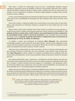 Além disso, a história da urbanização conta-nos que a modernidade produziu espaços
crianças de adultos, prédios de parques. Espaços onde o pedestre não tem vez, muito menos as
escassos e menos cuidados.
humanos.
Neste triste cenário, a relação da cidade com a escola limita-se aos muros cada vez mais altos.
Então, como pensarmos em Educação Integral na perspectiva de uma cidade que não é nada
só
poderão ser feitas a muitas mãos, coletivamente, com a participação de todos os segmentos
da comunidade escolar e todos os setores da sociedade
o princípio da gestão democrática é indispensável para este processo de
Mais Educação vêm construindo
modos de produção do território educativo escolar e urbano.
Mais Educação são muito variados e as soluções encontradas para os problemas têm sido
encontradas, principalmente, através do que podemos chamar de ou
parceiras.
que os espaços e tempos escolares precisam adequar-se à atualidade e esta adequação, talvez,
para a produção de conhecimento,de ciência na atualidade,para a superação da ciência positivista
moderna que nos trouxe até aqui
40
[…]quanto mais instável e surpreendedor for o espaço, tanto mais surpreendido
desconhecido perde a conotação negativa e ganha um acento positivo, que vem
do seu papel na produção da nova história67
.
66 Para citar alguns: Boaventura Souza Santos, no seu Um discurso sobre as ciências As Três Ecologias Entre a Ciência e a Sapiência
Seis Propostas para o Próximo Milênio, e Paulo Freire no Pedagogia para Autonomia: Saberes necessários à prática educativa.
67 SANTOS, M. A Natureza do Espaço: Técnica e Tempo, Razão e Emoção. São Paulo: Hucitec, 1996, p.330.
 