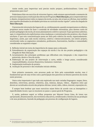 69 Nessa perspectiva, desejamos fazer uma escola única, superando a ideia de duas escolas, de período contrário e contraturno, em que a cultura e a educação integrem-se em um
projeto pedagógico único, integral e integrado, com formas de oferecer conhecimento para os estudantes, para que possam, também, se integrar e passarem a ter a mesma denomi-
nação.
,onde estamos aproveitando o momento de
MaisEducação,paracompreendermos
para aqueles destinados às atividades previstas no currículo escolar regular , antes da chegada do
Mais Educação.
1.
2.
3.
4.
5.
6. Avaliação do processo e dos resultados iniciais obtidos.
neste processo.
desenhos, entrevistas, poesias, relatórios, atas, músicas, danças, vídeos... Registros estes que
apropriando, dinamicamente, dos territórios educativos, reelaborando a história da sua produção
68 Seria desejável que, aos poucos, a escola pudesse superar a separação entre horário regular e horário complementar ou período contrário, entre currículo regular e currículo complemen-
tar e que passemos a entender os tempos, espaços e currículos integrais.
41
 