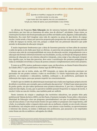 69 Nessa perspectiva,desejamos fazer uma escola única,superando a ideia de duas escolas,de período contrário e contraturno,em que a cultura e a educação integrem-se em um pro-
jeto pedagógico único,integral e integrado,com formas de oferecer conhecimento para os estudantes,para que possam,também,se integrar e passarem a ter a mesma denominação.
70 Projeto da Prefeitura de Barcelona, construído a partir dos princípios da Cidade Educadora.
Disponível em http://w3.bcn.es/V45/Home/V45HomeLinkPl/0,3698,60797962_60807355_2,00.html
Consultado em 10/08/2010.
Outros arranjos para a educação integral: redes e trilhas tecendo a cidade educadora
Mais Educação são de natureza bastante diversa das disciplinas
escolar. Assim sendo, a busca por parcerias proposta pelo programa não vem apenas para atender
atender às demandas da educação integral.
criarmos uma rede de corresponsabilidade em torno da educação escolar, integradamente com a
sistemas de educação em um sistema educativo integrado, como exige a boa educação integral.
e que poderíamos chamar aqui de PPP do bairro.
elaboração das regras, para que possam respeitá-las conscientemente.
de editais e convênios,por exemplo,para a realização das parcerias
de ganha-ganha
e bolo. As avaliações sobre o impacto desta ação são as melhores, criando-se um círculo virtuoso
42
ou recinto escolar ou uma aula,
o que muda não é seu aspecto, mas sim, sua substância e
função, seu modo de operar, suas possibilidades e seus limites.
Viñao Frago
 