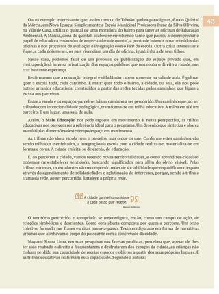 Outro exemplo interessante que, assim como o de Taboão quebra paradigmas, é o do Quintal
papel de educadora e não só o de emprestadora de quintal, a ponto de intervir nos conteúdos das
contraposição à intensa privatização dos espaços públicos que nos rouba o direito a cidade, nos
traz bastante esperança.
escola aos parceiros.
Assim, o Mais Educação nos pede espaços em movimento. E nessa perspectiva, as trilhas
E, ao percorrer a cidade, vamos tecendo novas territorialidades, e como aprendizes-cidadãos
através do agenciamento de solidariedades e aglutinação de interesses, porque, sendo a trilha a
urbanas que alinhavam o corpo do passeante com a concretude da cidade.
43
A cidade ganha humanidade
a cada passo que recebe.
Manoel de Barros
 