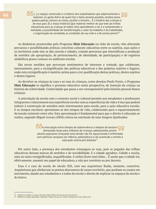 Mais Educação no chão da escola, vêm alterando
percursos e possibilitando
simbólicos pouco comuns no ambiente escolar.
e destes lugares.
Mais Educação
crianças.
integrarem e relacionarem sua experiência escolar com as experiências de vida e é isso que poderá
induzir à construção de sentidos mais interessantes para escola, para a ação educativa escolar.
E os tempos escolares aproximam-se dos tempos de vida, colaborando para o equacionamento
Imagens
44
72 LIMA, M.S. A Cidade e a Criança, São Paulo, Nobel, 1989, p.101 (acréscimos dos autores).
73 ARROYO, M. Imagens Quebradas. Trajetórias e tempos de alunos e mestres. Petrópolis, RJ: Vozes, 2004, p.405.
A articulação entre tempos de sobrevivência e tempos de escola é
demasiado tensa para milhares de crianças, adolescentes, jovens
adultos populares. Enquanto essa tensão não for equacionada e enfrentada
com políticas corajosas da infância, adolescência e da juventude, o direito à
educação continuará distante73.
[…] o espaço construído é a história dos trabalhadores que objetivamente o
realizam, no gesto diário de quem faz o tijolo, levanta paredes, recobre pisos,
quebra pedras, mistura as tintas, recolhe o entulho… É a história das crianças e
de seus pais. (É a nossa história!) Que material melhor do que este (as trilhas
educativas) para as crianças (e todos nós!) aprenderem a ver e a compreender a
realidade, a possibilidade de transformação, o valor do trabalho e do trabalhador,
a organização da sociedade, as condições de sua vida e a de outros povos?72
Arquiteturas que alinhavam os pontos desconexos de nosso território, que ponham os corpos em
movimento, dando aos estudantes e a todos da escola o direito de explorar os espaços da escola e
do bairro.
 
