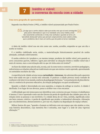 sonho se realiza.
E o inédito viabilizado seria, então, a materialização historicamente possível do sonho
76
.
subvertemos as relações educativas tradicionais em que um ensina e outro aprende, aproximando
os conteúdos escolares da vida.
A experiência de cidade aciona nossa curiosidade e interesse, tão adormecidos pelo aparente
beco-sem-saída em que a escola está colocada. O praticar a cidade provoca nossa vontade de
esta é a essência do processo educativo, da relação pedagógica na qual acreditamos.”
que cria desinteresse, distanciamento e, por sua vez, implica na degradação do espaço urbano.
alienação.”
46 Inédito e viável:
a conversa da escola com a cidade7
[…]é algo que o sonho utópico sabe que existe, mas que só será conseguido
pela práxis libertadora e que é na realidade uma coisa inédita, ainda
não claramente conhecida e vivida, mas sonhada e quando se torna um
que o problema não é mais um sonho, que ele pode se tornar realidade.
76 FREIRE, A. M. Notas. In FREIRE, Paulo. Pedagogia da Esperança: Um reencontro com a Pedagogia do oprimido. Rio de Janeiro: Paz e Terra, 1992, pp. 205-207.
77 SANTOS, M. O espaço do cidadão. São Paulo: Nobel, 2000, p.61.
 