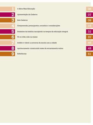 2
1
3
5
4
6
A Série Mais Educação 05
07
09
15
32
37
Apresentação do Caderno
Este Caderno
Compreensão, pressupostos, conceitos e considerações
Pedestres da história: esculpindo os tempos da educação integral
Pé no chão, mão na massa
Inédito e viável: a conversa da escola com a cidade
7 46
8 Aprimoramento: construindo redes de encantamento mútuo 49
9 51Referências
 