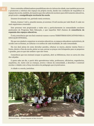 propiciando a .
Estamos levantando voo, partindo nesta aventura.
mais seguiremos crescendo!
Este processo vem propiciando a todos nós e, particularmente às comunidades escolares
consciência da
expansão dos espaços educativos.
acordo com os biomas, as culturas e os sonhos de cada localidade, de cada comunidade.
e grandes, para os que não andam e que não veem.
das calçadas.
48
Escola Integrada de Belo Horizonte
NeuzaMacedo
 