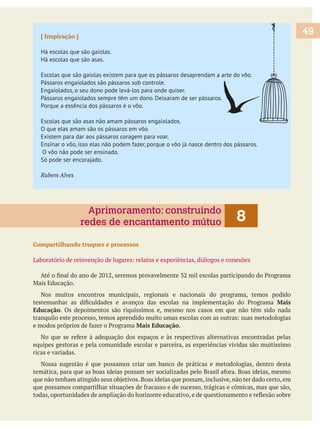 [ Inspiração ]
Há escolas que são gaiolas.
Há escolas que são asas.
Escolas que são gaiolas existem para que os pássaros desaprendam a arte do vôo.
Pássaros engaiolados são pássaros sob controle.
Engaiolados, o seu dono pode levá-los para onde quiser.
Pássaros engaiolados sempre têm um dono. Deixaram de ser pássaros.
Porque a essência dos pássaros é o vôo.
Escolas que são asas não amam pássaros engaiolados.
O que elas amam são os pássaros em vôo.
Existem para dar aos pássaros coragem para voar.
Ensinar o vôo, isso elas não podem fazer, porque o vôo já nasce dentro dos pássaros.
O vôo não pode ser ensinado.
Só pode ser encorajado.
Compartilhando truques e processos
Nos muitos encontros municipais, regionais e nacionais do programa, temos podido
Mais
Educação. Os depoimentos são riquíssimos e, mesmo nos casos em que não têm sido nada
Mais Educação.
equipes gestoras e pela comunidade escolar e parceira, as experiências vividas são muitíssimo
ricas e variadas.
Nossa sugestão é que possamos criar um banco de práticas e metodologias, dentro desta
49
8Aprimoramento: construindo
redes de encantamento mútuo
 