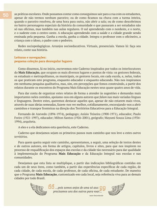 as práticas escolares.Onde possamos contar como conseguimos sair para a rua com os estudantes,
no bairro personagens especiais da história da comunidade e que passaram a ser estudados não
e o sudeste com o centro-oeste. A educação aprendendo com a saúde e a cidade grande sendo
criança com o idoso, o padre com o pedreiro.
relato, conte sua história.
Leituras e navegações:
pequena coleção para desregular lugares
do Mais Educação
os estaduais e metropolitanos, os municipais, os gestores locais, em cada escola, e, nelas, todos
os que praticam este programa, enquanto educador e enquanto educando. Não nos inspiramos
importantes neles contidos, apoiamo-nos em alguns autores que falam nas mais variadas línguas
e linguagens. Dentre estes, queremos destacar aqueles que, apesar de não estarem mais vivos,
outros
territórios.
Mais Educação e da Educação Integral nas escolas e nas
comunidades.
Mais Educação
cidades por todo Brasil.
…pois somos anjos de uma só asa:
Autor Desconhecido
50
 