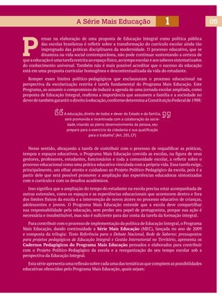051A Série Mais Educação
P
ensar na elaboração de uma proposta de Educação Integral como política pública
impregnado das práticas disciplinares da modernidade. O processo educativo, que se
dinamiza na vida social contemporânea, não pode continuar sustentando a certeza de
do conhecimento universal. Também não é mais possível acreditar que o sucesso da educação
está em uma proposta curricular homogênea e descontextualizada da vida do estudante.
Romper esses limites político-pedagógicos que enclausuram o processo educacional na
partir dele que será possível promover a ampliação das experiências educadoras sintonizadas
sua responsabilidade pela educação, sem perder seu papel de protagonista, porque sua ação é
Série Mais Educação
Texto Referência para o Debate Nacional, Rede de Saberes: pressupostos
para projetos pedagógicos de Educação Integral e Gestão Intersetorial no Território, apresenta os
Cadernos Pedagógicos do Programa Mais Educação pensados e elaborados para contribuir
perspectiva da Educação Integral.
A educação, direito de todos e dever do Estado e da família,
será promovida e incentivada com a colaboração da socie-
dade, visando ao pleno desenvolvimento da pessoa, seu
para o trabalho”. (Art. 205, CF)
 