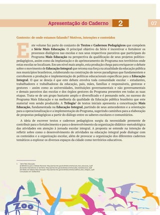072Apresentação do Caderno
1 Série Mais Educação:
(I) Referência para o Debate Nacional: http://portal.mec.gov.br/dmdocuments/cad_mais_educacao_2.pdf
(II) Gestão Intersetorial no Território: http://portal.mec.gov.br/dmdocuments/cader_maiseducacao_2pdf
Consultados em 10/08/2010.
Contexto: de onde estamos falando? Motivos, intenções e conteúdos
E
Textos e Cadernos Pedagógicos que compõem
a Série Mais Educação
processos dialógicos nas escolas e nos seus respectivos parceiros que participam do
Mais Educação
estas escolas se localizam.Em um nível mais amplo,esta produção chega para enriquecer o debate
sobre o movimento de Educação Integral
Educação
Integral
material vem sendo produzido. A Trilogia1
de textos iniciais apresenta a conceituação Mais
Educação Educação Integral, partindo de seus antecedentes e a orientação
de propostas pedagógicas a partir do diálogo entre os saberes escolares e comunitários.
A ideia de escrever textos e cadernos pedagógicos surgiu da necessidade premente de
temáticos a explorar os diversos espaços da cidade como territórios educativos.
 