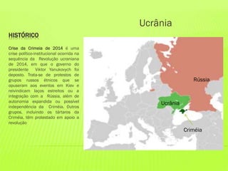 HISTÓRICO
Crise da Crimeia de 2014 é uma
crise político-institucional ocorrida na
sequência da Revolução ucraniana
de 2014, em que o governo do
presidente Viktor Yanukovych foi
deposto. Trata-se de protestos de
grupos russos étnicos que se
opuseram aos eventos em Kiev e
reivindicam laços estreitos ou a
integração com a Rússia, além de
autonomia expandida ou possível
independência da Criméia. Outros
grupos, incluindo os tártaros da
Criméia, têm protestado em apoio a
revolução
Ucrânia
Rússia
Ucrânia
Criméia
 