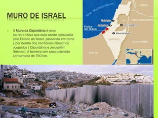 MURO DE ISRAEL
 O Muro da Cisjordânia é uma
barreira física que está sendo construída
pelo Estado de Israel, passando em torno
e por dentro dos Territórios Palestinos
ocupados ( Cisjordânia e Jerusalém
Oriental). A barreira tem uma extensão
aproximada de 760 km.
 