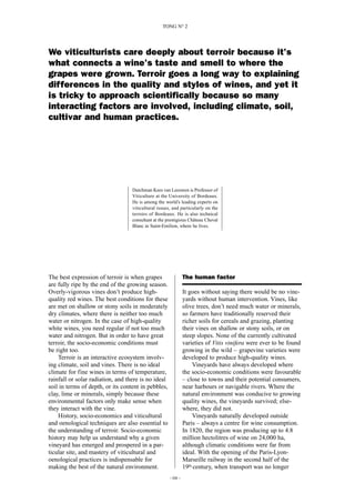 The best expression of terroir is when grapes
are fully ripe by the end of the growing season.
Overly-vigorous vines don’t produce high-
quality red wines. The best conditions for these
are met on shallow or stony soils in moderately
dry climates, where there is neither too much
water or nitrogen. In the case of high-quality
white wines, you need regular if not too much
water and nitrogen. But in order to have great
terroir, the socio-economic conditions must
be right too.
Terroir is an interactive ecosystem involv-
ing climate, soil and vines. There is no ideal
climate for fine wines in terms of temperature,
rainfall or solar radiation, and there is no ideal
soil in terms of depth, or its content in pebbles,
clay, lime or minerals, simply because these
environmental factors only make sense when
they interact with the vine.
History, socio-economics and viticultural
and oenological techniques are also essential to
the understanding of terroir. Socio-economic
history may help us understand why a given
vineyard has emerged and prospered in a par-
ticular site, and mastery of viticultural and
oenological practices is indispensable for
making the best of the natural environment.
The human factor
It goes without saying there would be no vine-
yards without human intervention. Vines, like
olive trees, don’t need much water or minerals,
so farmers have traditionally reserved their
richer soils for cereals and grazing, planting
their vines on shallow or stony soils, or on
steep slopes. None of the currently cultivated
varieties of Vitis vinifera were ever to be found
growing in the wild – grapevine varieties were
developed to produce high-quality wines.
Vineyards have always developed where
the socio-economic conditions were favourable
– close to towns and their potential consumers,
near harbours or navigable rivers. Where the
natural environment was conducive to growing
quality wines, the vineyards survived; else-
where, they did not.
Vineyards naturally developed outside
Paris – always a centre for wine consumption.
In 1820, the region was producing up to 4.8
million hectolitres of wine on 24,000 ha,
although climatic conditions were far from
ideal. With the opening of the Paris-Lyon-
Marseille railway in the second half of the
19th century, when transport was no longer
–04 –
TONG N° 2
We viticulturists care deeply about terroir because it’s
what connects a wine’s taste and smell to where the
grapes were grown. Terroir goes a long way to explaining
differences in the quality and styles of wines, and yet it
is tricky to approach scientifically because so many
interacting factors are involved, including climate, soil,
cultivar and human practices.
Dutchman Kees van Leeuwen is Professor of
Viticulture at the University of Bordeaux.
He is among the world’s leading experts on
viticultural issues, and particularly on the
terroirs of Bordeaux. He is also technical
consultant at the prestigious Château Cheval
Blanc in Saint-Emilion, where he lives.
 
