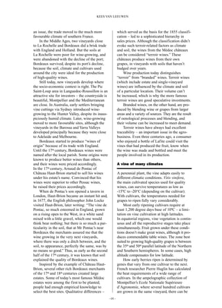 an issue, the trade moved to the much more
favourable climate of southern France.
In the Middle Ages, two vineyards close
to La Rochelle and Bordeaux did a brisk trade
with England and Holland. But the soils at
La Rochelle were poor for wine-growing, and
were abandoned with the decline of the port;
Bordeaux survived, despite its port’s decline,
because the soil, climate and cultivars used
around the city were ideal for the production
of high-quality wines.
Still today, new vineyards develop where
the socio-economic context is right. The Pic
Saint-Loup area in Languedoc-Roussillon is an
attractive site for investors – the countryside is
beautiful, Montpellier and the Mediterranean
are close. In Australia, early settlers bringing
vine cuttings via Sydney introduced wine-
growing to the Hunter Valley, despite its inaus-
piciously humid climate. Later, wine-growing
moved to more favourable sites, although the
vineyards in the Barossa and Yarra Valleys
developed principally because they were close
to Adelaide and Melbourne.
Bordeaux started to produce “wines of
origin” because of its trade with England.
Until the 17th century, Bordeaux wines were
named after the local parish. Some origins were
known to produce better wines than others,
and their wines were priced accordingly.
In the 17th century, Arnaud de Pontac of
Château Haut-Brion started to sell his wines
under his estate’s name. Convinced that his
wines were superior to other Pessac wines,
he raised their prices accordingly.
When de Pontac’s son opened a tavern in
London, Haut-Brion became an instant hit and,
in 1677, the English philosopher John Locke
visited Haut-Brion, later writing: “The vine de
Pontac, so much esteemed in England, grown
on a rising open to the West, in a white sand
mixed with a little gravel, which one would
think bear nothing; but there is so much a par-
ticularity in the soil, that at Mr Pontac’s near
Bordeaux the merchants assured me that the
wine growing in the very next vineyards,
where there was only a ditch between, and the
soil, to appearance, perfectly the same, was by
no means so good.” Thus, as early as the second
half of the 17th century, it was known that soil
explained the quality of Bordeaux wines.
Inspired by the example of Château Haut-
Brion, several other rich Bordeaux merchants
of the 17th and 18th centuries created large
estates. Some of today’s most famous Médoc
estates were among the first to be planted;
people had enough empirical knowledge to
select the best sites. Qualitative differences –
which served as the basis for the 1855 classifi-
cation – led to a sophisticated hierarchy in
sales prices. Although the classification didn’t
evoke such terroir-related factors as climate
and soil, the wines from the Médoc châteaux
can be considered “terroir wines.” These
châteaux produce wines from their own
grapes, in vineyards with soils that haven’t
budged over years.
Wine production today distinguishes
“terroir” from “branded” wines. Terroir wines
(which include estate and single-vineyard
wines) are influenced by the climate and soil
of a particular location. Their volume can’t
be increased, which is why the more famous
terroir wines are good speculative investments.
Branded wines, on the other hand, are pro-
duced by blending wine or grapes from larger
areas and a variety of sources. They are the result
of oenological processes and blending, and
their volume can be increased to meet demand.
Terroir wines have always had excellent
traceability – an important issue in the agro-
business. Even three centuries ago, a consumer
who enjoyed a bottle of Lafite could visit the
vines that had produced the fruit, know when
the wine was made and bottled and meet the
people involved in its production.
A vine of many climates
A perennial plant, the vine adapts easily to
different climatic conditions. Vitis vinifera,
the main cultivated species used for quality
wines, can survive temperatures as low as
-15ºC to -20°C (depending on the cultivar).
With cultivars, the temperatures needed for
grapes to ripen fully vary considerably.
Most early ripening cultivars require at
least 1,200 degree days base of 10ºC – a limi-
tation on vine cultivation at high latitudes.
In equatorial regions, vine vegetation is contin-
uous and all the reproductive stages take place
simultaneously. Fruit grown under these condi-
tions doesn’t make great wines, although it pro-
duces commendable table wines. The zone best
suited to growing high-quality grapes is between
the 35th and 50th parallel latitude of the Northern
and Southern hemispheres. In some cases, high
altitude compensates for low latitude.
How early berries ripen is determined by
genes that vary from one cultivar to the next.
French researcher Pierre Huglin has calculated
the heat requirements of a wide range of
cultivars. In the ampelographic collection of
Montpellier’s Ecole Nationale Supérieure
d’Agronomie, where several hundred cultivars
are grown in the same vineyard, there can be
–05 –
KEES VAN LEEUWEN
 
