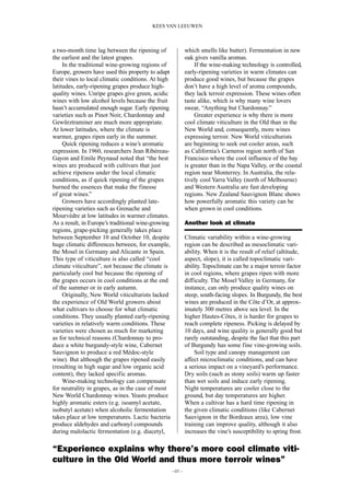 a two-month time lag between the ripening of
the earliest and the latest grapes.
In the traditional wine-growing regions of
Europe, growers have used this property to adapt
their vines to local climatic conditions. At high
latitudes, early-ripening grapes produce high-
quality wines. Unripe grapes give green, acidic
wines with low alcohol levels because the fruit
hasn’t accumulated enough sugar. Early ripening
varieties such as Pinot Noir, Chardonnay and
Gewürztraminer are much more appropriate.
At lower latitudes, where the climate is
warmer, grapes ripen early in the summer.
Quick ripening reduces a wine’s aromatic
expression. In 1960, researchers Jean Ribéreau-
Gayon and Emile Peynaud noted that “the best
wines are produced with cultivars that just
achieve ripeness under the local climatic
conditions, as if quick ripening of the grapes
burned the essences that make the finesse
of great wines.”
Growers have accordingly planted late-
ripening varieties such as Grenache and
Mourvèdre at low latitudes in warmer climates.
As a result, in Europe’s traditional wine-growing
regions, grape-picking generally takes place
between September 10 and October 10, despite
huge climatic differences between, for example,
the Mosel in Germany and Alicante in Spain.
This type of viticulture is also called “cool
climate viticulture”, not because the climate is
particularly cool but because the ripening of
the grapes occurs in cool conditions at the end
of the summer or in early autumn.
Originally, New World viticulturists lacked
the experience of Old World growers about
what cultivars to choose for what climatic
conditions. They usually planted early-ripening
varieties in relatively warm conditions. These
varieties were chosen as much for marketing
as for technical reasons (Chardonnay to pro-
duce a white burgundy-style wine, Cabernet
Sauvignon to produce a red Médoc-style
wine). But although the grapes ripened easily
(resulting in high sugar and low organic acid
content), they lacked specific aromas.
Wine-making technology can compensate
for neutrality in grapes, as in the case of most
New World Chardonnay wines. Yeasts produce
highly aromatic esters (e.g. isoamyl acetate,
isobutyl acetate) when alcoholic fermentation
takes place at low temperatures. Lactic bacteria
produce aldehydes and carbonyl compounds
during malolactic fermentation (e.g. diacetyl,
which smells like butter). Fermentation in new
oak gives vanilla aromas.
If the wine-making technology is controlled,
early-ripening varieties in warm climates can
produce good wines, but because the grapes
don’t have a high level of aroma compounds,
they lack terroir expression. These wines often
taste alike, which is why many wine lovers
swear, “Anything but Chardonnay.”
Greater experience is why there is more
cool climate viticulture in the Old than in the
New World and, consequently, more wines
expressing terroir. New World viticulturists
are beginning to seek out cooler areas, such
as California’s Carneros region north of San
Francisco where the cool influence of the bay
is greater than in the Napa Valley, or the coastal
region near Monterrey. In Australia, the rela-
tively cool Yarra Valley (north of Melbourne)
and Western Australia are fast developing
regions. New Zealand Sauvignon Blanc shows
how powerfully aromatic this variety can be
when grown in cool conditions.
Another look at climate
Climatic variability within a wine-growing
region can be described as mesoclimatic vari-
ability. When it is the result of relief (altitude,
aspect, slope), it is called topoclimatic vari-
ability. Topoclimate can be a major terroir factor
in cool regions, where grapes ripen with more
difficulty. The Mosel Valley in Germany, for
instance, can only produce quality wines on
steep, south-facing slopes. In Burgundy, the best
wines are produced in the Côte d’Or, at approx-
imately 300 metres above sea level. In the
higher Hautes-Côtes, it is harder for grapes to
reach complete ripeness. Picking is delayed by
10 days, and wine quality is generally good but
rarely outstanding, despite the fact that this part
of Burgundy has some fine vine-growing soils.
Soil type and canopy management can
affect microclimatic conditions, and can have
a serious impact on a vineyard’s performance.
Dry soils (such as stony soils) warm up faster
than wet soils and induce early ripening.
Night temperatures are cooler close to the
ground, but day temperatures are higher.
When a cultivar has a hard time ripening in
the given climatic conditions (like Cabernet
Sauvignon in the Bordeaux area), low vine
training can improve quality, although it also
increases the vine’s susceptibility to spring frost.
–07 –
KEES VAN LEEUWEN
“Experience explains why there’s more cool climate viti-
culture in the Old World and thus more terroir wines”
 