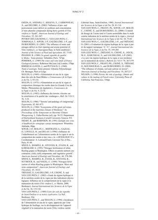 –10 –
TONG N° 2
OJEDA, H., ANDARA, C., KRAEVA, E., CARBONNEAU,
A., and DELOIRE, A. (2002) “Influence of pre- and
postveraison water deficit on synthesis and concentration
of skin phenolic compounds during berry growth of Vitis
vinifera cv. Syrah”, American Journal of Enology and
Viticulture, 53, 261-267.
PEYROT DES GACHONS, C., VAN LEEUWEN, C.,
TOMINAGA, T., SOYER, J.-P., GAUDILLÈRE, J.-P., and
DUBOURDIEU, D. (2005) “The influence of water and
nitrogen deficit on fruit ripening and aroma potential of
Vitis vinifera L. cv Sauvignon blanc in field conditions”,
Journal of the Science of Food and Agriculture, 85, 73-85.
PIJASSOU R. (1980) Un grand vignoble de qualité:
le Médoc. Tome premier. Tallandier, Paris. 747pp.
POMEROL, C. (1989) The wines and wine lands of France.
Geological journeys. Robertson McCarta Ltd, London, 370pp.
RIBÉREAU-GAYON, J., and PEYNAUD, E. (1960)
Traité d’œnologie. Tome premier. Librairie Polytechnique
Ch. Beranger, Paris et Liège.
SEGUIN, G. (1969) «Alimentation en eau de la vigne
dans des sols du Haut-Médoc», Connaissance de la Vigne
et du Vin, 2, 93-141.
SEGUIN, G. (1975) «Alimentation en eau de la vigne et
composition chimique des moûts dans les Grands Crus du
Médoc. Phénomènes de régulation», Conaissance de
la Vigne et du Vin, 9, 23-34.
SEGUIN, G. (1983) «Influence des terroirs viticoles sur
la constitution et la qualité des vendanges», Bull. De l’O.I.V
.,
56, 3-18.
SEGUIN, G. (1986) “‘Terroirs’ and pedology of vinegrowing”,
Experientia, 42, 861-873.
SEGUIN, G. (1988) “Ecosystems of the great red wines
produced in the maritime climate of Bordeaux”. In:
Proceedings of the Symposium on Maritime Climate
Winegrowing, L. Fuller-Perrine (ed.), pp. 36-53. Department
of Horticultural Sciences, Cornell University, Geneva, NY.
SMART, R., and ROBINSON, M. (1991) Sunlight into wine.
A handbook for winegrape canopy management. Winetitles,
Adelaide, 88pp.
SOYER, J.-P., MOLOT, C., BERTRAND, A., GAZEAU,
O., LOVELLE, B., and DELAS J. (1996) «Influence de
l’enherbement sur l’alimentation azotée de la vigne et sur la
composition des moûts et des vins», in: «OENOLOGIE 95»,
Coordonnateur: A. Lonvaud-Funel, Lavoisier Tec et Doc.,
Paris, 81-84.
SPAYD, S., WAMPLE, R., STEVENS, R., EVANS, R., and
KAWAKAMI, A. (1993) “Nitrogen fertilization of white
Riesling grapes in Washington. Effects on petiole nutrient con-
centration, yield, yield components, and vegetative growth”.
American Journal of Enology and Viticulture, 44, 378-386.
SPAYD, S., WAMPLE, R., EVANS, R., STEVENS, R.,
SEYMOUR, B., and NAGEL, C. (1994) “Nitrogen fertil-
ization of white Riesling grapes in Washington. Must and
wine composition”, American Journal of Enology and
Viticulture, 45, 34-41.
TRÉGOAT, O., GAUDILLÈRE, J.-P., CHONÉ, X. and
VAN LEEUWEN, C. (2002) «Etude du régime hydrique et
de la nutrition azotée de la vigne par des indicateurs physio-
logiques. Influence sur le comportement de la vigne et la
maturation du raisin (Vitis vinifera L. cv Merlot, 2000,
Bordeaux). Journal International des Sciences de la Vigne
et du Vin, 36, 133-142.
VAN LEEUWEN, C. (1989) Carte des sols du vignoble
de Saint-Emilion et sa notice explicative. La Nef,
Bordeaux, 92p.
VAN LEEUWEN, C., and SEGUIN, G. (1994) «Incidences
de l’alimentation en eau de la vigne, appréciée par l’état
hydrique du feuillage, sur le développement de l’appareil
végétatif et la maturation du raisin (Vitis vinifera variété
Cabernet franc, Saint-Emilion, 1990). Journal International
des Sciences de la Vigne et du Vin, 28, 81-110.
VAN LEEUWEN, C., FRIANT, Ph., SOYER, J.-P., MOLOT,
C., CHONÉ, X., and DUBOURDIEU, D., (2000) «L’intérêt
du dosage de l’azote total et l’azote assimilable dans le moût
comme indicateur de la nutrition azotée de la vigne», Journal
International des Sciences de la Vigne et du Vin, 34, 75-82.
VAN LEEUWEN, C., GAUDILLÈRE, J.-P., and TRÉGOAT,
O. (2001) «Evaluation du régime hydrique de la vigne à par-
tir du rapport isotopique 13C/12C’, Journal International des
Sciences de la Vigne et du Vin, 35, 195-205.
VAN LEEUWEN, C., TRÉGOAT, O., CHONÉ, X., JAECK,
M.-E., RABUSSEAU, S., and GAUDILLÈRE, J.-P. (2003)
«Le suivi du régime hydrique de la vigne et son incidence
sur la maturation du raisin», Bulletin de l’O.I.V. 76, 367-379.
VAN LEEUWEN, C., FRIANT, PH., CHONÉ, X., TRÉGOAT,
O., KOUNDOURAS, S., and DUBOURDIEU, D. (2004)
“The influence of climate, soil and cultivar on terroir”,
American Journal of Enology and Viticulture, 55, 207-217.
WILSON, J. (1998) Terroir, the role of geology, climate and
culture in the making of French wines. University Press of
California, San Francisco, 336pp.
 