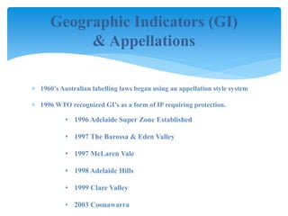 Geographic Indicators (GI)
& Appellations
 1960’s Australian labelling laws began using an appellation style system
 1996 WTO recognized GI’s as a form of IP requiring protection.
• 1996 Adelaide Super Zone Established
• 1997 The Barossa & Eden Valley
• 1997 McLaren Vale
• 1998 Adelaide Hills
• 1999 Clare Valley
• 2003 Coonawarra
 