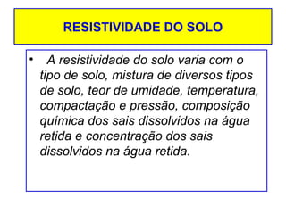 RESISTIVIDADE DO SOLO
•

A resistividade do solo varia com o
tipo de solo, mistura de diversos tipos
de solo, teor de umidade, temperatura,
compactação e pressão, composição
química dos sais dissolvidos na água
retida e concentração dos sais
dissolvidos na água retida.

 