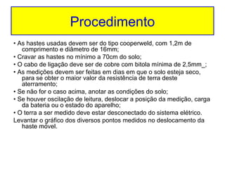 Procedimento
• As hastes usadas devem ser do tipo cooperweld, com 1,2m de
comprimento e diâmetro de 16mm;
• Cravar as hastes no mínimo a 70cm do solo;
• O cabo de ligação deve ser de cobre com bitola mínima de 2,5mm_;
• As medições devem ser feitas em dias em que o solo esteja seco,
para se obter o maior valor da resistência de terra deste
aterramento;
• Se não for o caso acima, anotar as condições do solo;
• Se houver oscilação de leitura, deslocar a posição da medição, carga
da bateria ou o estado do aparelho;
• O terra a ser medido deve estar desconectado do sistema elétrico.
Levantar o gráfico dos diversos pontos medidos no deslocamento da
haste móvel.

 
