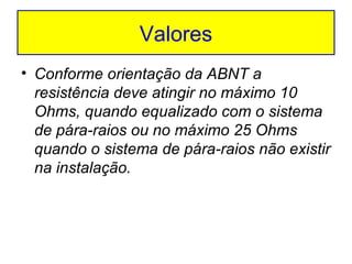 Valores
• Conforme orientação da ABNT a
resistência deve atingir no máximo 10
Ohms, quando equalizado com o sistema
de pára-raios ou no máximo 25 Ohms
quando o sistema de pára-raios não existir
na instalação.

 