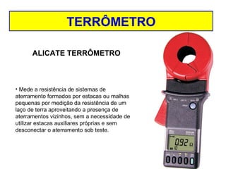 TERRÔMETRO
ALICATE TERRÔMETRO

• Mede a resistência de sistemas de
aterramento formados por estacas ou malhas
pequenas por medição da resistência de um
laço de terra aproveitando a presença de
aterramentos vizinhos, sem a necessidade de
utilizar estacas auxiliares próprias e sem
desconectar o aterramento sob teste.

 
