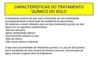 CARACTERÍSTICAS DO TRATAMENTO
QUÍMICO DO SOLO
O tratamento químico do solo visa a diminuição de sua resistividade,
conseqüentemente a diminuição da resistência de aterramento.
Os materiais a serem utilizados para um bom tratamento químico do solo
devem ter as seguintes características:
-Não ser corrosivo;
-Baixa resistividade elétrica;
-Quimicamente estável no solo;
-Não ser tóxico;
-Não causar danos a natureza.
O tipo mais recomendado de tratamento químico, é o uso do Gel químico,
que é constituído de uma mistura de diversos sais que, em presença da
água, formam o agente ativo do tratamento.

 