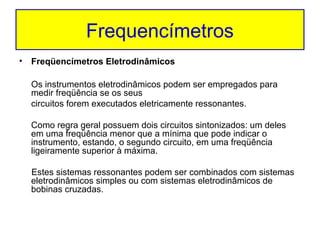Frequencímetros
•

Freqüencímetros Eletrodinâmicos
Os instrumentos eletrodinâmicos podem ser empregados para
medir freqüência se os seus
circuitos forem executados eletricamente ressonantes.
Como regra geral possuem dois circuitos sintonizados: um deles
em uma freqüência menor que a mínima que pode indicar o
instrumento, estando, o segundo circuito, em uma freqüência
ligeiramente superior à máxima.
Estes sistemas ressonantes podem ser combinados com sistemas
eletrodinâmicos simples ou com sistemas eletrodinâmicos de
bobinas cruzadas.

 