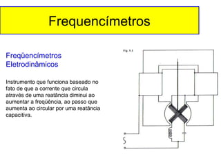 Frequencímetros
Freqüencímetros
Eletrodinâmicos
Instrumento que funciona baseado no
fato de que a corrente que circula
através de uma reatância diminui ao
aumentar a freqüência, ao passo que
aumenta ao circular por uma reatância
capacitiva.

 