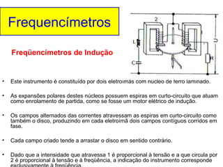 Frequencímetros
Freqüencímetros de Indução

•

Este instrumento é constituído por dois eletroímãs com núcleo de ferro laminado.

•

As expansões polares destes núcleos possuem espiras em curto-circuito que atuam
como enrolamento de partida, como se fosse um motor elétrico de indução.

•

Os campos alternados das correntes atravessam as espiras em curto-circuito como
também o disco, produzindo em cada eletroímã dois campos contíguos corridos em
fase.

•

Cada campo criado tende a arrastar o disco em sentido contrário.

•

Dado que a intensidade que atravessa 1 é proporcional à tensão e a que circula por
2 é proporcional à tensão e à freqüência, a indicação do instrumento corresponde

 