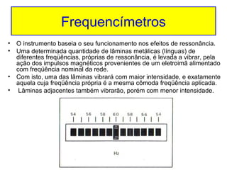 Frequencímetros
• O instrumento baseia o seu funcionamento nos efeitos de ressonância.
• Uma determinada quantidade de lâminas metálicas (línguas) de
diferentes freqüências, próprias de ressonância, é levada a vibrar, pela
ação dos impulsos magnéticos provenientes de um eletroimã alimentado
com freqüência nominal da rede.
• Com isto, uma das lâminas vibrará com maior intensidade, e exatamente
aquela cuja freqüência própria é a mesma cômoda freqüência aplicada.
• Lâminas adjacentes também vibrarão, porém com menor intensidade.

 
