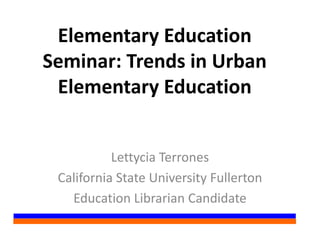 Elementary Education
Seminar: Trends in Urban
Elementary Education
Lettycia Terrones
California State University Fullerton
Education Librarian Candidate
 