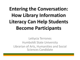 Entering the Conversation:
 How Library Information
Literacy Can Help Students
    Become Participants
             Lettycia Terrones
        Humboldt State University
 Librarian of Arts, Humanities and Social
            Sciences Candidate
 