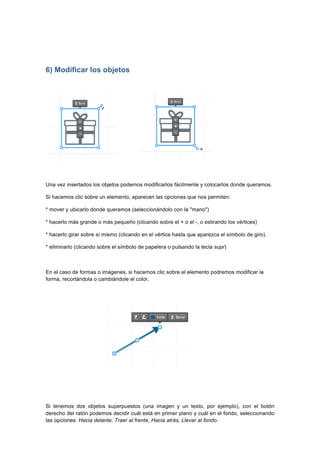  
	
  
	
  
6) Modificar los objetos
	
   	
  	
  	
  	
  	
  	
  	
  	
  	
  	
  	
  	
  	
  	
  	
  	
  	
  	
  	
   	
  
Una vez insertados los objetos podemos modificarlos fácilmente y colocarlos donde queramos.
Si hacemos clic sobre un elemento, aparecen las opciones que nos permiten:
* mover y ubicarlo donde queramos (seleccionándolo con la "mano")
* hacerlo más grande o más pequeño (clicando sobre el + o el -, o estirando los vértices)
* hacerlo girar sobre sí mismo (clicando en el vértice hasta que aparezca el símbolo de giro).
* eliminarlo (clicando sobre el símbolo de papelera o pulsando la tecla supr)
En el caso de formas o imágenes, si hacemos clic sobre el elemento podremos modificar la
forma, recortándola o cambiándole el color.
Si tenemos dos objetos superpuestos (una imagen y un texto, por ejemplo), con el botón
derecho del ratón podemos decidir cuál está en primer plano y cuál en el fondo, seleccionando
las opciones: Hacia delante, Traer al frente, Hacia atrás, Llevar al fondo.
 