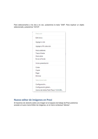  
	
  
	
  
Para seleccionarlos a los dos a la vez, pulsaremos la tecla “Shift”. Para duplicar un objeto
seleccionado, pulsaremos “Ctrl+D”.	
  
Nuevo	
  editor	
  de	
  imágenes	
  en	
  Prezi
Si hacemos clic derecho sobre una imagen en el espacio de trabajo de Prezi podremos
acceder al nuevo menú Editor de imágenes, en el menú contextual “efectos”.	
  
 