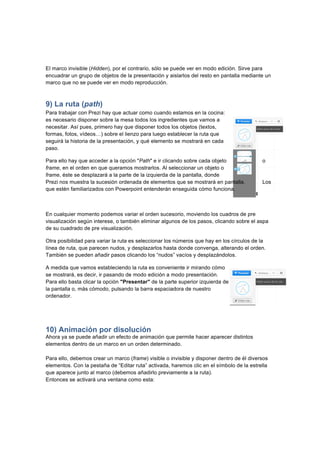  
	
  
	
  
El marco invisible (Hidden), por el contrario, sólo se puede ver en modo edición. Sirve para
encuadrar un grupo de objetos de la presentación y aislarlos del resto en pantalla mediante un
marco que no se puede ver en modo reproducción.
9) La ruta (path)
Para trabajar con Prezi hay que actuar como cuando estamos en la cocina:
es necesario disponer sobre la mesa todos los ingredientes que vamos a
necesitar. Así pues, primero hay que disponer todos los objetos (textos,
formas, fotos, vídeos…) sobre el lienzo para luego establecer la ruta que
seguirá la historia de la presentación, y qué elemento se mostrará en cada
paso.
Para ello hay que acceder a la opción "Path" e ir clicando sobre cada objeto o
frame, en el orden en que queramos mostrarlos. Al seleccionar un objeto o
frame, éste se desplazará a la parte de la izquierda de la pantalla, donde
Prezi nos muestra la sucesión ordenada de elementos que se mostrará en pantalla. Los
que estén familiarizados con Powerpoint entenderán enseguida cómo funciona.
En cualquier momento podemos variar el orden sucesorio, moviendo los cuadros de pre
visualización según interese, o también eliminar algunos de los pasos, clicando sobre el aspa
de su cuadrado de pre visualización.
Otra posibilidad para variar la ruta es seleccionar los números que hay en los círculos de la
línea de ruta, que parecen nudos, y desplazarlos hasta donde convenga, alterando el orden.
También se pueden añadir pasos clicando los “nudos” vacíos y desplazándolos.
A medida que vamos estableciendo la ruta es conveniente ir mirando cómo
se mostrará, es decir, ir pasando de modo edición a modo presentación.
Para ello basta clicar la opción "Presentar" de la parte superior izquierda de
la pantalla o, más cómodo, pulsando la barra espaciadora de nuestro
ordenador.
10) Animación por disolución
Ahora ya se puede añadir un efecto de animación que permite hacer aparecer distintos
elementos dentro de un marco en un orden determinado.
Para ello, debemos crear un marco (frame) visible o invisible y disponer dentro de él diversos
elementos. Con la pestaña de “Editar ruta” activada, haremos clic en el símbolo de la estrella
que aparece junto al marco (debemos añadirlo previamente a la ruta).
Entonces se activará una ventana como esta:
 