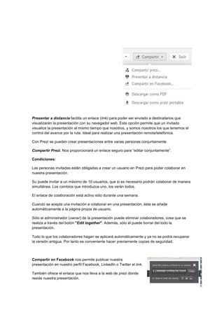  
	
  
	
  
Presentar a distancia facilita un enlace (link) para poder ser enviado a destinatarios que
visualizarán la presentación con su navegador web. Esta opción permite que un invitado
visualice la presentación al mismo tiempo que nosotros, y somos nosotros los que tenemos el
control del avance por la ruta. Ideal para realizar una presentación remota/telefónica.
Con Prezi se pueden crear presentaciones entre varias personas conjuntamente.
Compartir Prezi. Nos proporcionará un enlace seguro para “editar conjuntamente”.
Condiciones:
Las personas invitadas están obligadas a crear un usuario en Prezi para poder colaborar en
nuestra presentación.
Su puede invitar a un máximo de 10 usuarios, que si es necesario podrán colaborar de manera
simultánea. Los cambios que introduzca uno, los verán todos.
El enlace de colaboración está activo sólo durante una semana.
Cuando se acepta una invitación a colaborar en una presentación, ésta se añade
automáticamente a la página propia de usuario.
Sólo el administrador (owner) de la presentación puede eliminar colaboradores, cosa que se
realiza a través del botón "Edit together". Además, sólo él puede borrar del todo la
presentación.
Todo lo que los colaboradores hagan se aplicará automáticamente y ya no se podrá recuperar
la versión antigua. Por tanto es conveniente hacer previamente copias de seguridad.
Compartir en Facebook nos permite publicar nuestra
presentación en nuestro perfil Facebook, LinkedIn o Twitter el link.
También ofrece el enlace que nos lleva a la web de prezi donde
reside nuestra presentación.
 