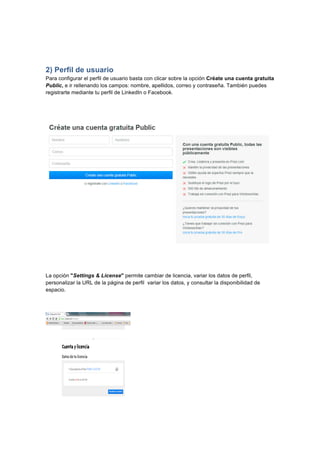  
	
  
	
  
2) Perfil de usuario
Para configurar el perfil de usuario basta con clicar sobre la opción Créate una cuenta gratuita
Public, e ir rellenando los campos: nombre, apellidos, correo y contraseña. También puedes
registrarte mediante tu perfil de LinkedIn o Facebook.
La opción "Settings & License" permite cambiar de licencia, variar los datos de perfil,
personalizar la URL de la página de perfil variar los datos, y consultar la disponibilidad de
espacio.
 
