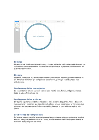  
	
  
	
  
El lienzo
Es la superficie donde iremos incorporando todos los elementos de la presentación. Primero los
colocaremos desordenadamente y cuando tracemos la ruta de la presentación decidiremos en
qué orden se muestran.
El zoom
Podemos hacer zoom in y zoom out en el lienzo (acercarnos o alejarnos) para focalizarnos en
los diferentes elementos que componen la presentación, y trabajar en cada uno de ellos
aisladamente.
Los botones de las herramientas
Se encuentran en la barra superior, y sirven para insertar texto, formas, imágenes, marcas,
trazar la ruta, definir colores, etc.
Los botones de las acciones
En la parte superior izquierda tenemos acceso a las opciones de guardar, hacer – deshacer,
nueva ventana y presentar, que pasa de modo edición a modo presentación (y viceversa), que
sirve para ver cómo va quedando la presentación, si es que ya hemos ido trazando la ruta
(path).
Los botones de configuración
En la parte superior derecha tenemos acceso a las opciones de editar conjuntamente, imprimir
en PDF, configurar presentación en 4:3 o 16:9, activar las teclas de acceso rápido, acceder a
manuales de ayuda y salir del editor.
 