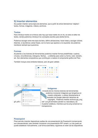  
	
  
	
  
5) Insertar elementos
Se pueden insertar varios tipos de elementos, que a partir de ahora llamaremos “objetos”:
textos, formas, imágenes, vídeos y archivos.
Textos
Para introducir textos en el lienzo sólo hay que hacer doble clic en él y se abre el editor de
textos, donde podremos introducir los conceptos escritos para darles forma.
Podemos escoger entre tres tipos de letra, definir alineaciones, hacer listas y escoger colores.
Además, si escribimos varias frases, con la mano que aparece a la izquierda, las podemos
reordenar siempre que queramos.
Formas
Acudiendo a los botones de herramientas podemos insertar formas predefinidas: cuadros,
círculos, circunferencias, triángulos, flechas… y editarlas para variar su forma, color, tamaño,
etc. Son elementos compositivos que contribuyen a realzar el componente gráfico de Prezi.
También incluye unos símbolos básicos, pero de gran calidad.
Imágenes
A través de los mismos botones de herramientas
podemos incorporar imágenes que tengamos en
nuestro ordenador, o utilizar directamente el
buscador de Google (atención derechos de
copyright). Podemos insertar archivos jpg, png,
gif, pdf o swf. Los gif animados pierden su naturaleza y se
muestran estáticos, mientras que los png conservan su
transparencia.
Powerpoint
Prezi permite importar diapositivas sueltas de una presentación de Powerpoint (conservando
sus características), pero también incorporar una presentación PPT entera. La ruta (path) se
puede establecer manualmente, o de forma automática, siguiendo el orden de las diapositivas.
 
