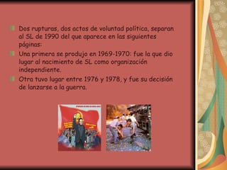 Dos rupturas, dos actos de voluntad política, separan al SL de 1990 del que aparece en las siguientes páginas: Una primera se produjo en 1969-1970: fue la que dio lugar al nacimiento de SL como organización independiente.  Otra tuvo lugar entre 1976 y 1978, y fue su decisión de lanzarse a la guerra. 