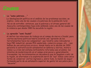 Causas La “suma pobreza...” La ideologización política en el análisis de los problemas sociales, se explica  como una de las causas a la pobreza de la población rural. No es de extrañar, entonces, que la pobreza y el atraso general del Ayacucho contemporáneo haya sido señalado como una de las causas de la violencia que desde 1980 ha sacudido la región. La opresión “semi feudal” Al definir las relaciones de trabajo en el campo de siervo a feudal, para ciertos sectores políticos habría existido una “opresión de los terratenientes hacia los campesinos”, que tendría como indicadores  – bajo PBI industrial, escasa PEA asalariada, comercio exiguo, etc. – nos hablan de una estructura arcaica, donde hasta en la década de 1950 persistía la estratificación estamental en señores y siervos,  mistis  e  indios.  La crisis del sistema latifundista reforzaba ese arcaísmo: los intentos de modernización en el campo eran pocos y generalmente fracasados; los terratenientes en decadencia que no llegaban a salir de la región, se aferraban a la explotación servil de “sus” indios como única forma de conservar ciertos ingresos y, sobre todo, la ilusión de seguir formando parte de un estamento superior de gente tal vez pobre pero “decente”. 