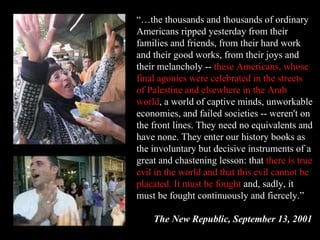 “… the thousands and thousands of ordinary Americans ripped yesterday from their families and friends, from their hard work and their good works, from their joys and their melancholy --  these Americans, whose final agonies   were celebrated in the streets of Palestine and elsewhere in the Arab world , a world of captive minds, unworkable economies, and failed societies -- weren't on the front lines. They need no equivalents and have none. They enter our history books as the involuntary but decisive instruments of a great and chastening lesson: that  there is true evil in the world and that this evil cannot be placated. It must be fought  and, sadly, it must be fought continuously and fiercely.” The New Republic, September 13, 2001 