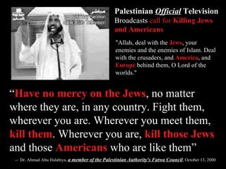 “ Have no mercy on the Jews , no matter where they are, in any country. Fight them, wherever you are. Wherever you meet them,  kill them . Wherever you are,  kill those Jews  and those  Americans  who are like them” --  Dr. Ahmad Abu Halabiya,  a member of the Palestinian Authority's Fatwa Council , October 13, 2000 "Allah, deal with the  Jews , your enemies and the enemies of Islam. Deal with the crusaders, and  America , and  Europe  behind them, O Lord of the worlds." Palestinian  Official  Television   Broadcasts  call for  Killing Jews and Americans 