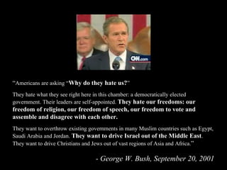 “ Americans are asking “ Why do they hate us? ” They hate what they see right here in this chamber: a democratically elected government. Their leaders are self-appointed.  They hate our freedoms: our freedom of religion, our freedom of speech, our freedom to vote and assemble and disagree with each other.  They want to overthrow existing governments in many Muslim countries such as Egypt, Saudi Arabia and Jordan.  They want to drive Israel out of the Middle East . They want to drive Christians and Jews out of vast regions of Asia and Africa. ” - George W. Bush, September 20, 2001 