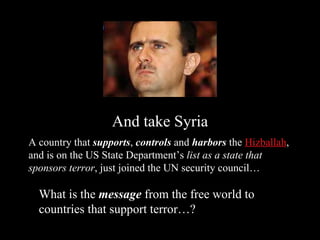 And take Syria A country that  supports ,  controls  and  harbors  the  Hizballah , and is on the US State Department’s  list as a state that sponsors terror , just joined the UN security council… What is the  message  from the free world to countries that support terror…? 