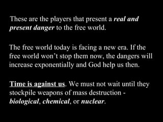 These are the players that present a  real and present danger  to the free world.   The free world today is facing a new era. If the free world won’t stop them now, the dangers will increase exponentially and God help us then. Time is against us . We must not wait until they stockpile weapons of mass destruction -  biological ,  chemical , or  nuclear . 