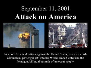 September 11, 2001 Attack on America In a horrific suicide attack against the United States, terrorists crash commercial passenger jets into the World Trade Center and the Pentagon, killing thousands of innocent people. 