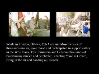 While in London, Ottawa, Tel-Aviv and Moscow tens of thousands mourn, gave blood and participated in support rallies, in the West Bank, East Jerusalem and Lebanon thousands of Palestinians danced and celebrated, chanting “God is Great”, firing in the air and handing out sweets. 