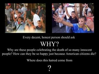Every decent, honest person should ask WHY? Why are these people celebrating the death of so many innocent people? How can they be so happy just because American citizens die?  Where does this hatred come from ? 