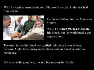 With his cynical manipulations of the world media, Arafat reached new depths.  Well,  he didn’t   REALLY   donate his blood , but the world media got a great show.  The truth is that his blood was  spilled  right after it was drawn, because Arafat takes many medications and his blood is unfit for public use. But as a media gimmick, it was a big success for Arafat. He donated blood for the American victims. 